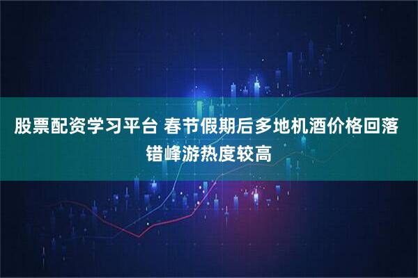 股票配资学习平台 春节假期后多地机酒价格回落 错峰游热度较高