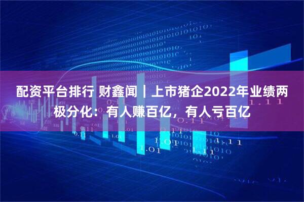 配资平台排行 财鑫闻｜上市猪企2022年业绩两极分化：有人赚百亿，有人亏百亿