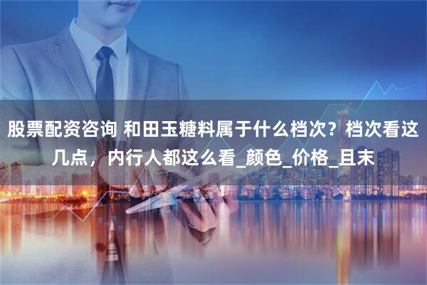 股票配资咨询 和田玉糖料属于什么档次？档次看这几点，内行人都这么看_颜色_价格_且末