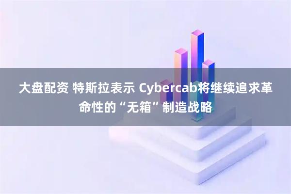 大盘配资 特斯拉表示 Cybercab将继续追求革命性的“无箱”制造战略