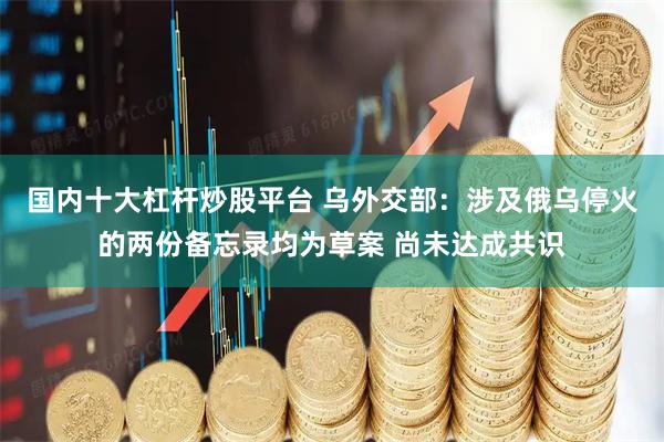 国内十大杠杆炒股平台 乌外交部：涉及俄乌停火的两份备忘录均为草案 尚未达成共识