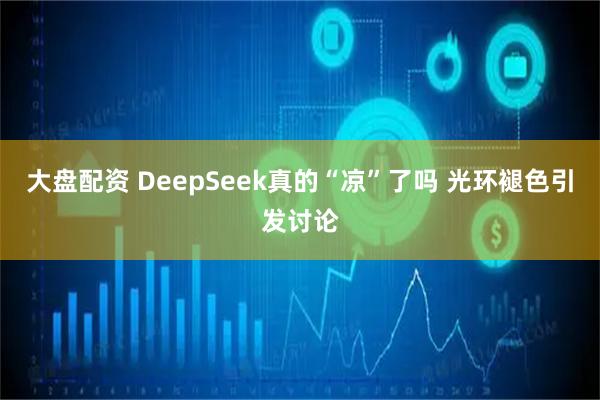 大盘配资 DeepSeek真的“凉”了吗 光环褪色引发讨论