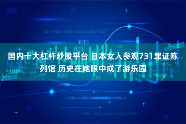 国内十大杠杆炒股平台 日本女人参观731罪证陈列馆 历史在她眼中成了游乐园