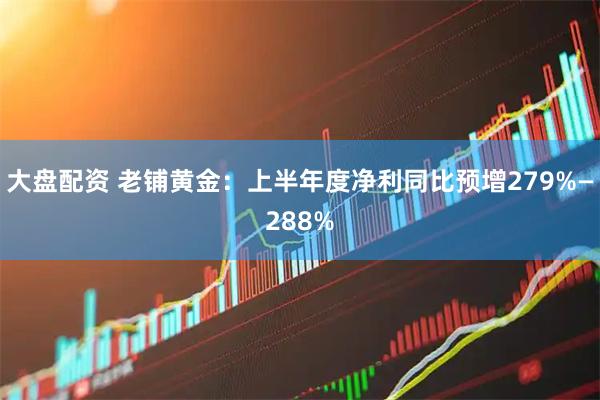 大盘配资 老铺黄金：上半年度净利同比预增279%—288%