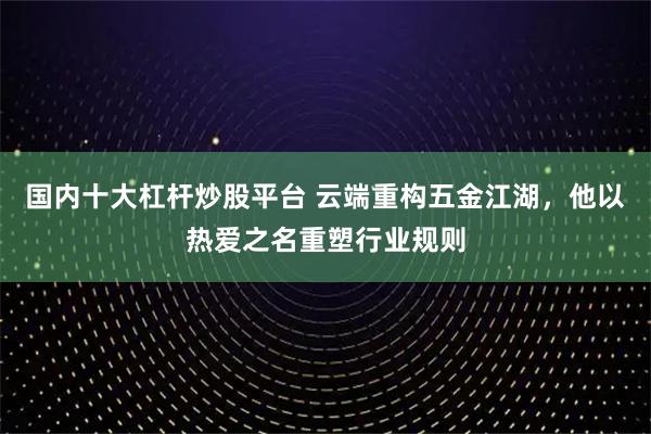 国内十大杠杆炒股平台 云端重构五金江湖，他以热爱之名重塑行业规则