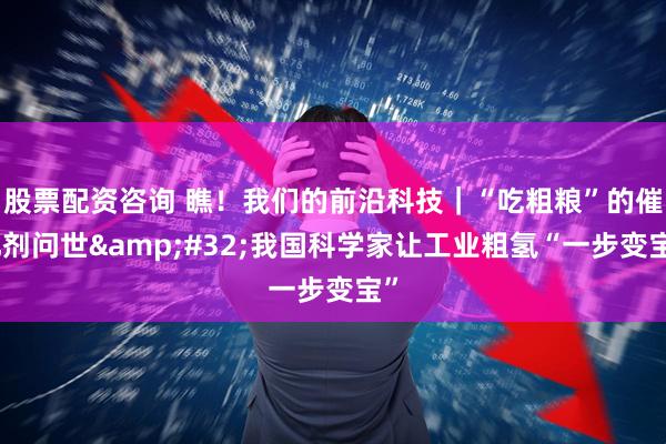 股票配资咨询 瞧！我们的前沿科技｜“吃粗粮”的催化剂问世&#32;我国科学家让工业粗氢“一步变宝”