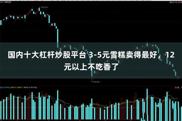 国内十大杠杆炒股平台 3-5元雪糕卖得最好，12元以上不吃香了