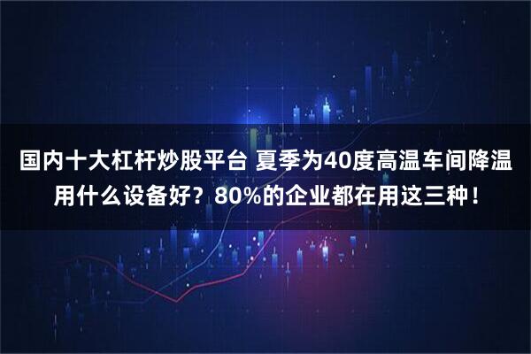 国内十大杠杆炒股平台 夏季为40度高温车间降温用什么设备好？80%的企业都在用这三种！