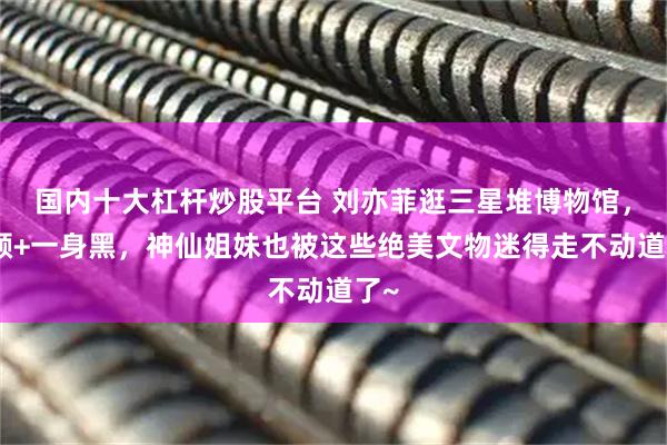 国内十大杠杆炒股平台 刘亦菲逛三星堆博物馆，素颜+一身黑，神仙姐妹也被这些绝美文物迷得走不动道了~