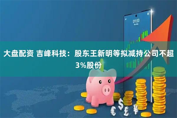 大盘配资 吉峰科技：股东王新明等拟减持公司不超3%股份