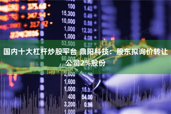 国内十大杠杆炒股平台 鼎阳科技：股东拟询价转让公司2%股份