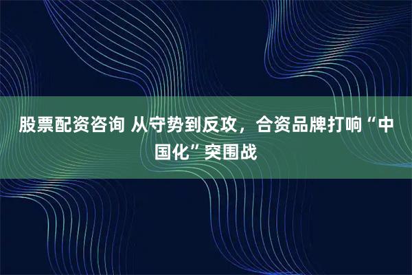 股票配资咨询 从守势到反攻，合资品牌打响“中国化”突围战
