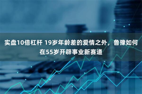实盘10倍杠杆 19岁年龄差的爱情之外，鲁豫如何在55岁开辟事业新赛道