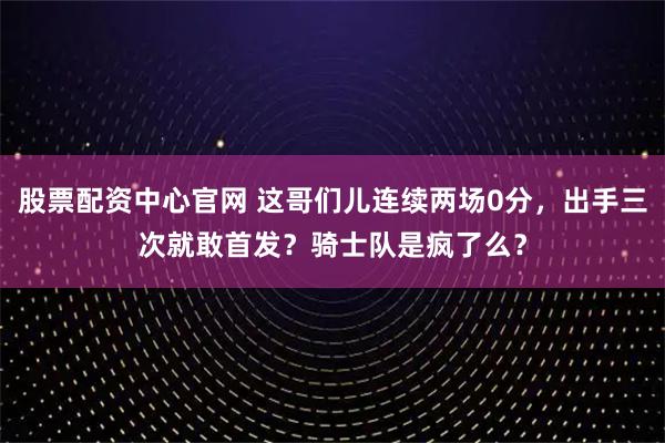 股票配资中心官网 这哥们儿连续两场0分，出手三次就敢首发？骑士队是疯了么？