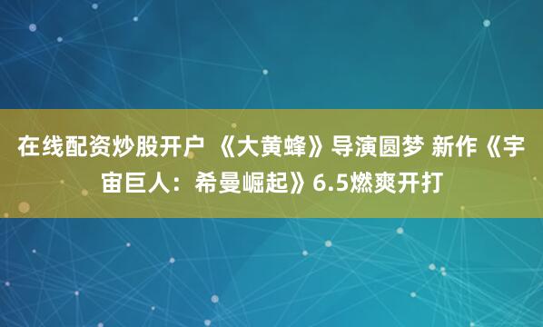 在线配资炒股开户 《大黄蜂》导演圆梦 新作《宇宙巨人：希曼崛起》6.5燃爽开打