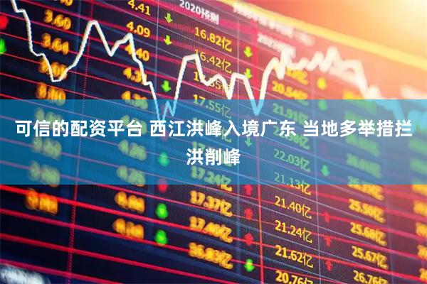 可信的配资平台 西江洪峰入境广东 当地多举措拦洪削峰