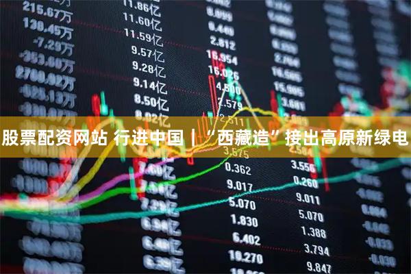 股票配资网站 行进中国｜“西藏造”接出高原新绿电