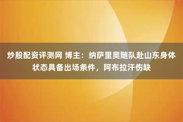 炒股配资评测网 博主：纳萨里奥随队赴山东身体状态具备出场条件，阿布拉汗伤缺