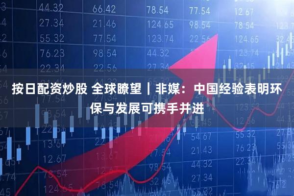 按日配资炒股 全球瞭望｜非媒：中国经验表明环保与发展可携手并进